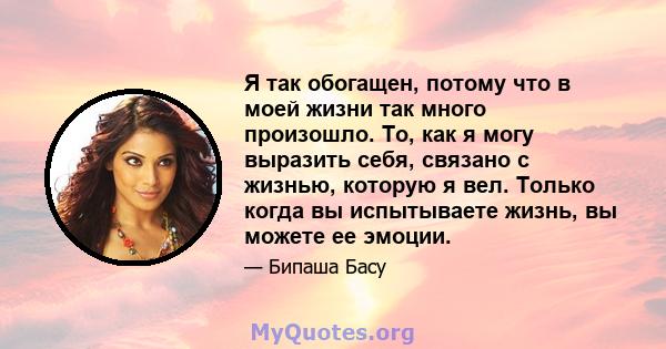 Я так обогащен, потому что в моей жизни так много произошло. То, как я могу выразить себя, связано с жизнью, которую я вел. Только когда вы испытываете жизнь, вы можете ее эмоции.