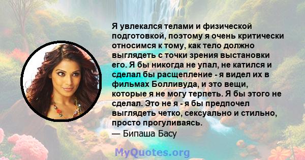 Я увлекался телами и физической подготовкой, поэтому я очень критически относимся к тому, как тело должно выглядеть с точки зрения выстановки его. Я бы никогда не упал, не катился и сделал бы расщепление - я видел их в