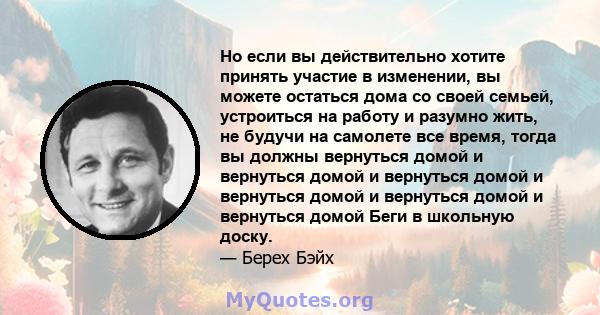 Но если вы действительно хотите принять участие в изменении, вы можете остаться дома со своей семьей, устроиться на работу и разумно жить, не будучи на самолете все время, тогда вы должны вернуться домой и вернуться