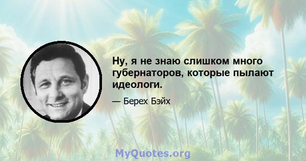 Ну, я не знаю слишком много губернаторов, которые пылают идеологи.