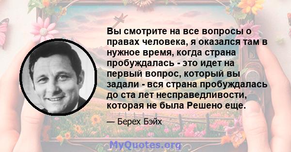 Вы смотрите на все вопросы о правах человека, я оказался там в нужное время, когда страна пробуждалась - это идет на первый вопрос, который вы задали - вся страна пробуждалась до ста лет несправедливости, которая не