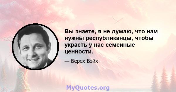 Вы знаете, я не думаю, что нам нужны республиканцы, чтобы украсть у нас семейные ценности.