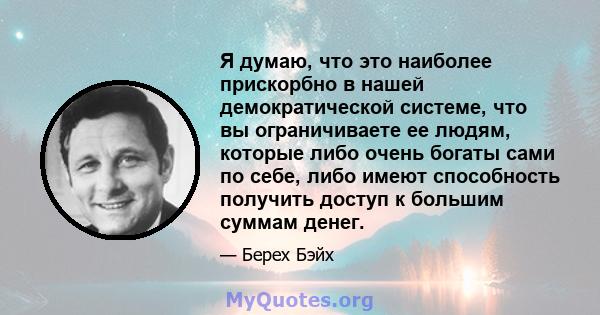 Я думаю, что это наиболее прискорбно в нашей демократической системе, что вы ограничиваете ее людям, которые либо очень богаты сами по себе, либо имеют способность получить доступ к большим суммам денег.