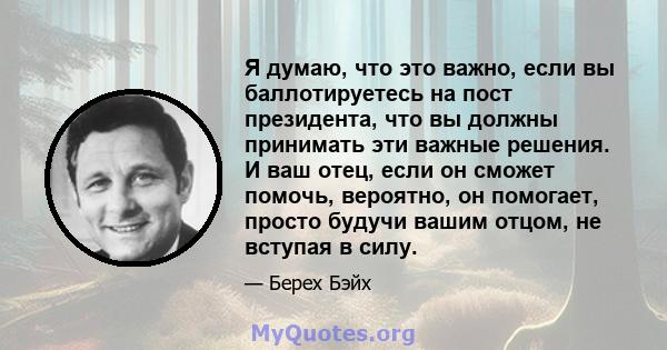 Я думаю, что это важно, если вы баллотируетесь на пост президента, что вы должны принимать эти важные решения. И ваш отец, если он сможет помочь, вероятно, он помогает, просто будучи вашим отцом, не вступая в силу.