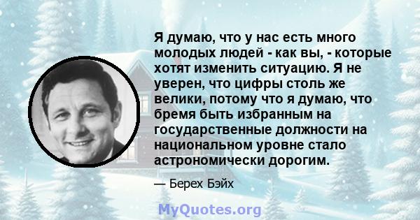 Я думаю, что у нас есть много молодых людей - как вы, - которые хотят изменить ситуацию. Я не уверен, что цифры столь же велики, потому что я думаю, что бремя быть избранным на государственные должности на национальном