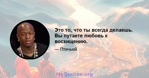 Это то, что ты всегда делаешь. Вы путаете любовь к восхищению.