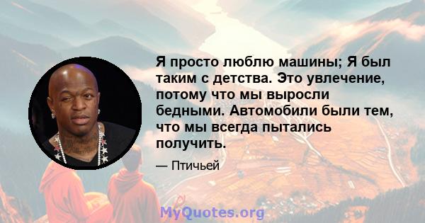 Я просто люблю машины; Я был таким с детства. Это увлечение, потому что мы выросли бедными. Автомобили были тем, что мы всегда пытались получить.