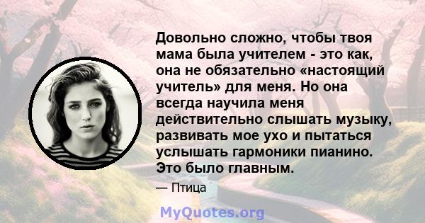 Довольно сложно, чтобы твоя мама была учителем - это как, она не обязательно «настоящий учитель» для меня. Но она всегда научила меня действительно слышать музыку, развивать мое ухо и пытаться услышать гармоники