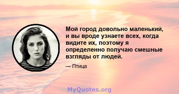 Мой город довольно маленький, и вы вроде узнаете всех, когда видите их, поэтому я определенно получаю смешные взгляды от людей.