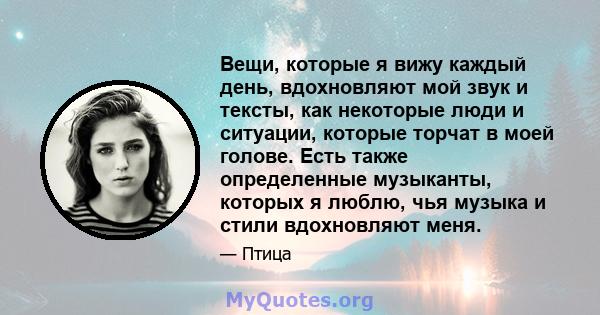 Вещи, которые я вижу каждый день, вдохновляют мой звук и тексты, как некоторые люди и ситуации, которые торчат в моей голове. Есть также определенные музыканты, которых я люблю, чья музыка и стили вдохновляют меня.