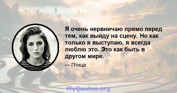 Я очень нервничаю прямо перед тем, как выйду на сцену. Но как только я выступаю, я всегда люблю это. Это как быть в другом мире.