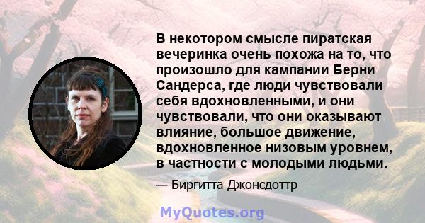 В некотором смысле пиратская вечеринка очень похожа на то, что произошло для кампании Берни Сандерса, где люди чувствовали себя вдохновленными, и они чувствовали, что они оказывают влияние, большое движение,