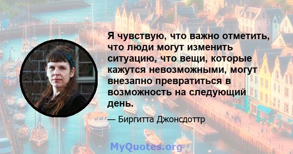 Я чувствую, что важно отметить, что люди могут изменить ситуацию, что вещи, которые кажутся невозможными, могут внезапно превратиться в возможность на следующий день.