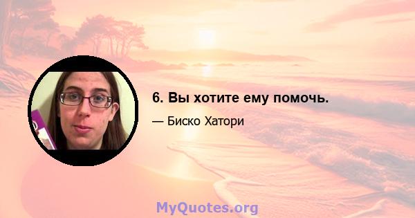 6. Вы хотите ему помочь.