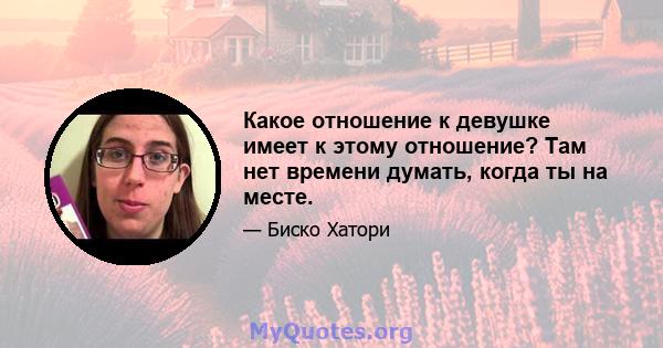 Какое отношение к девушке имеет к этому отношение? Там нет времени думать, когда ты на месте.