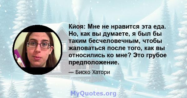 Кйоя: Мне не нравится эта еда. Но, как вы думаете, я был бы таким бесчеловечным, чтобы жаловаться после того, как вы относились ко мне? Это грубое предположение.