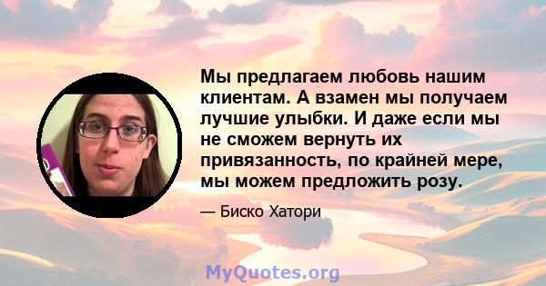 Мы предлагаем любовь нашим клиентам. А взамен мы получаем лучшие улыбки. И даже если мы не сможем вернуть их привязанность, по крайней мере, мы можем предложить розу.