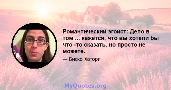 Романтический эгоист: Дело в том ... кажется, что вы хотели бы что -то сказать, но просто не можете.