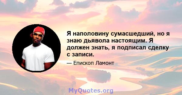 Я наполовину сумасшедший, но я знаю дьявола настоящим. Я должен знать, я подписал сделку с записи.