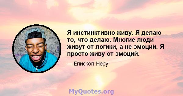 Я инстинктивно живу. Я делаю то, что делаю. Многие люди живут от логики, а не эмоций. Я просто живу от эмоций.