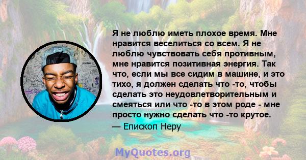 Я не люблю иметь плохое время. Мне нравится веселиться со всем. Я не люблю чувствовать себя противным, мне нравится позитивная энергия. Так что, если мы все сидим в машине, и это тихо, я должен сделать что -то, чтобы