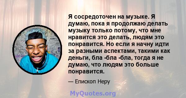 Я сосредоточен на музыке. Я думаю, пока я продолжаю делать музыку только потому, что мне нравится это делать, людям это понравится. Но если я начну идти за разными аспектами, такими как деньги, бла -бла -бла, тогда я не 