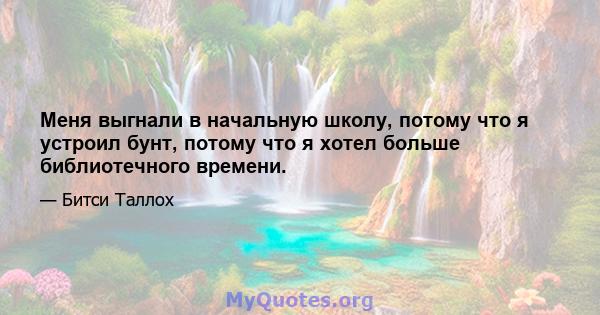 Меня выгнали в начальную школу, потому что я устроил бунт, потому что я хотел больше библиотечного времени.