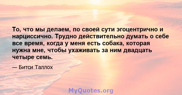 То, что мы делаем, по своей сути эгоцентрично и нарциссично. Трудно действительно думать о себе все время, когда у меня есть собака, которая нужна мне, чтобы ухаживать за ним двадцать четыре семь.