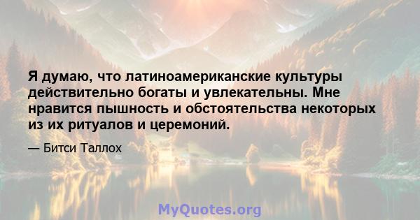 Я думаю, что латиноамериканские культуры действительно богаты и увлекательны. Мне нравится пышность и обстоятельства некоторых из их ритуалов и церемоний.