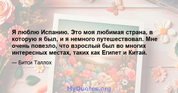 Я люблю Испанию. Это моя любимая страна, в которую я был, и я немного путешествовал. Мне очень повезло, что взрослый был во многих интересных местах, таких как Египет и Китай.