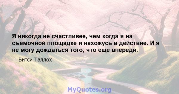 Я никогда не счастливее, чем когда я на съемочной площадке и нахожусь в действие. И я не могу дождаться того, что еще впереди.