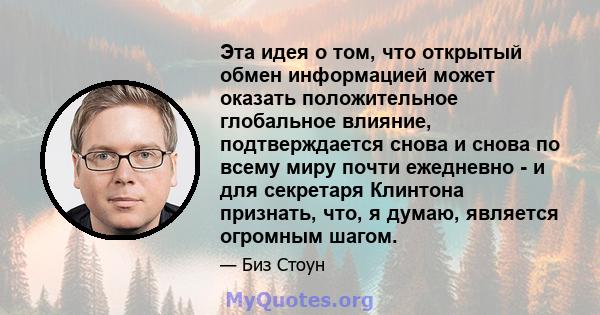 Эта идея о том, что открытый обмен информацией может оказать положительное глобальное влияние, подтверждается снова и снова по всему миру почти ежедневно - и для секретаря Клинтона признать, что, я думаю, является