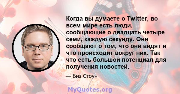 Когда вы думаете о Twitter, во всем мире есть люди, сообщающие о двадцать четыре семи, каждую секунду. Они сообщают о том, что они видят и что происходит вокруг них. Так что есть большой потенциал для получения новостей.