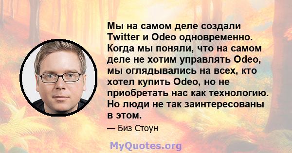 Мы на самом деле создали Twitter и Odeo одновременно. Когда мы поняли, что на самом деле не хотим управлять Odeo, мы оглядывались на всех, кто хотел купить Odeo, но не приобретать нас как технологию. Но люди не так