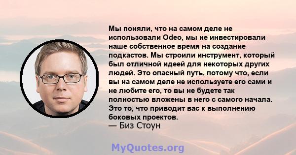 Мы поняли, что на самом деле не использовали Odeo, мы не инвестировали наше собственное время на создание подкастов. Мы строили инструмент, который был отличной идеей для некоторых других людей. Это опасный путь, потому 