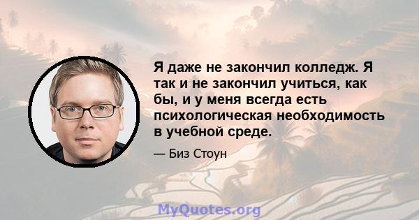 Я даже не закончил колледж. Я так и не закончил учиться, как бы, и у меня всегда есть психологическая необходимость в учебной среде.