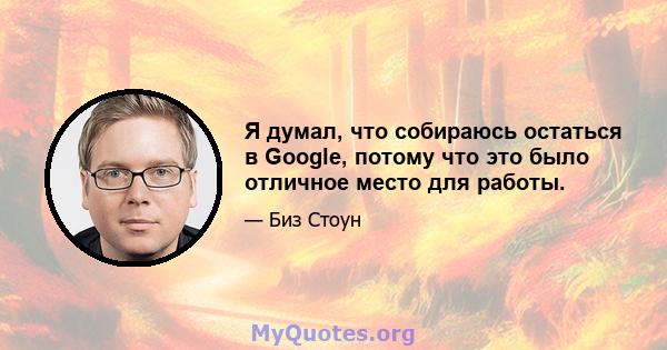 Я думал, что собираюсь остаться в Google, потому что это было отличное место для работы.