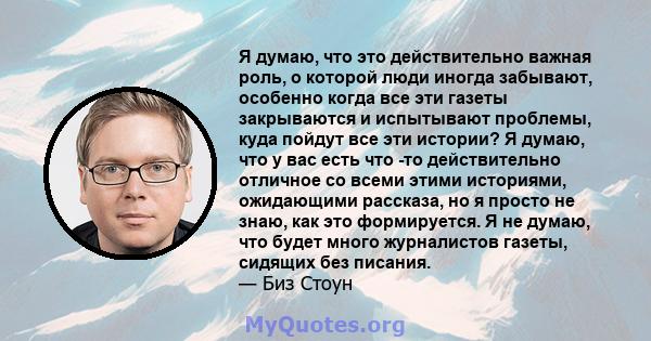 Я думаю, что это действительно важная роль, о которой люди иногда забывают, особенно когда все эти газеты закрываются и испытывают проблемы, куда пойдут все эти истории? Я думаю, что у вас есть что -то действительно