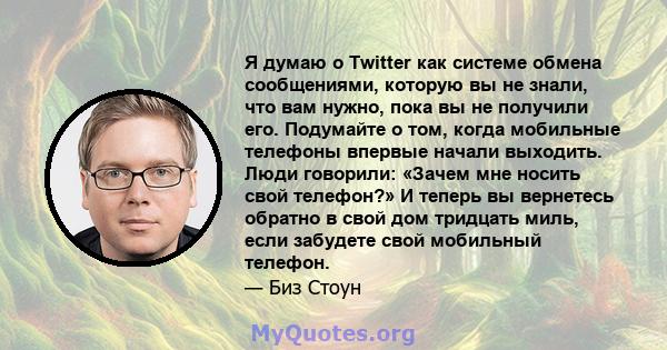 Я думаю о Twitter как системе обмена сообщениями, которую вы не знали, что вам нужно, пока вы не получили его. Подумайте о том, когда мобильные телефоны впервые начали выходить. Люди говорили: «Зачем мне носить свой