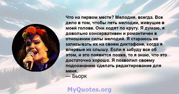 Что на первом месте? Мелодия, всегда. Все дело в том, чтобы петь мелодии, живущие в моей голове. Они ходят по кругу. Я думаю, я довольно консервативен и романтичен в отношении силы мелодий. Я стараюсь не записывать их