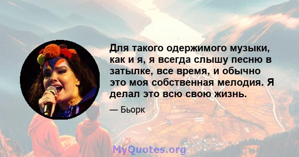 Для такого одержимого музыки, как и я, я всегда слышу песню в затылке, все время, и обычно это моя собственная мелодия. Я делал это всю свою жизнь.