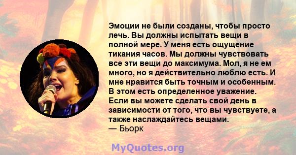 Эмоции не были созданы, чтобы просто лечь. Вы должны испытать вещи в полной мере. У меня есть ощущение тикания часов. Мы должны чувствовать все эти вещи до максимума. Мол, я не ем много, но я действительно люблю есть. И 