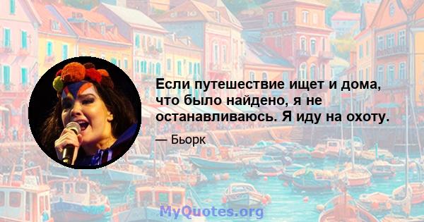 Если путешествие ищет и дома, что было найдено, я не останавливаюсь. Я иду на охоту.