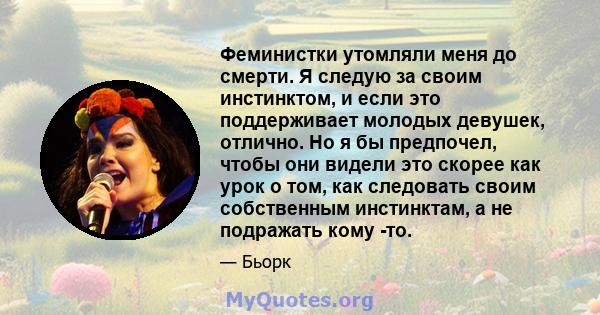 Феминистки утомляли меня до смерти. Я следую за своим инстинктом, и если это поддерживает молодых девушек, отлично. Но я бы предпочел, чтобы они видели это скорее как урок о том, как следовать своим собственным