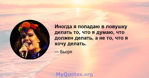 Иногда я попадаю в ловушку делать то, что я думаю, что должен делать, а не то, что я хочу делать.