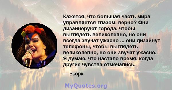 Кажется, что большая часть мира управляется глазом, верно? Они дизайнеруют города, чтобы выглядеть великолепно, но они всегда звучат ужасно ... они дизайнут телефоны, чтобы выглядеть великолепно, но они звучат ужасно. Я 