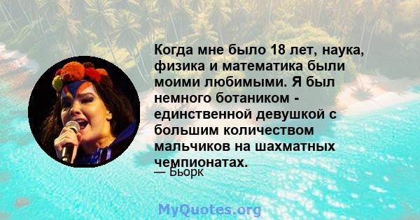 Когда мне было 18 лет, наука, физика и математика были моими любимыми. Я был немного ботаником - единственной девушкой с большим количеством мальчиков на шахматных чемпионатах.