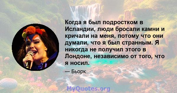 Когда я был подростком в Исландии, люди бросали камни и кричали на меня, потому что они думали, что я был странным. Я никогда не получил этого в Лондоне, независимо от того, что я носил.