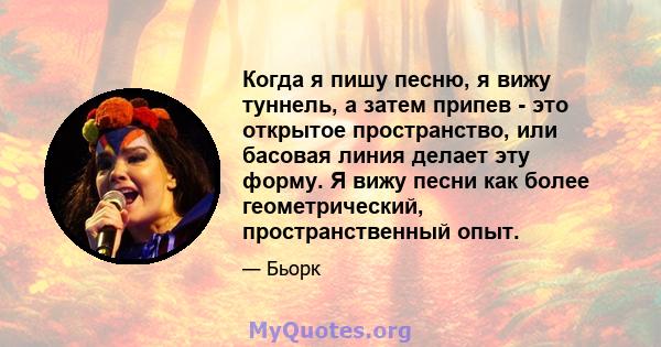 Когда я пишу песню, я вижу туннель, а затем припев - это открытое пространство, или басовая линия делает эту форму. Я вижу песни как более геометрический, пространственный опыт.