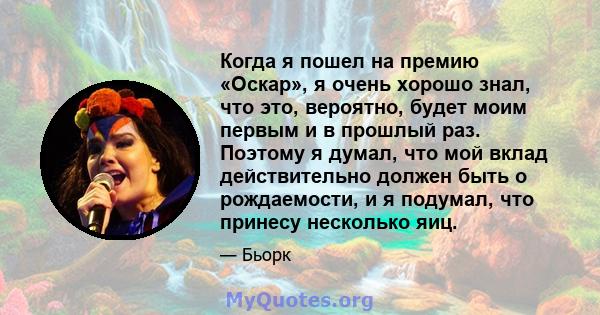 Когда я пошел на премию «Оскар», я очень хорошо знал, что это, вероятно, будет моим первым и в прошлый раз. Поэтому я думал, что мой вклад действительно должен быть о рождаемости, и я подумал, что принесу несколько яиц.